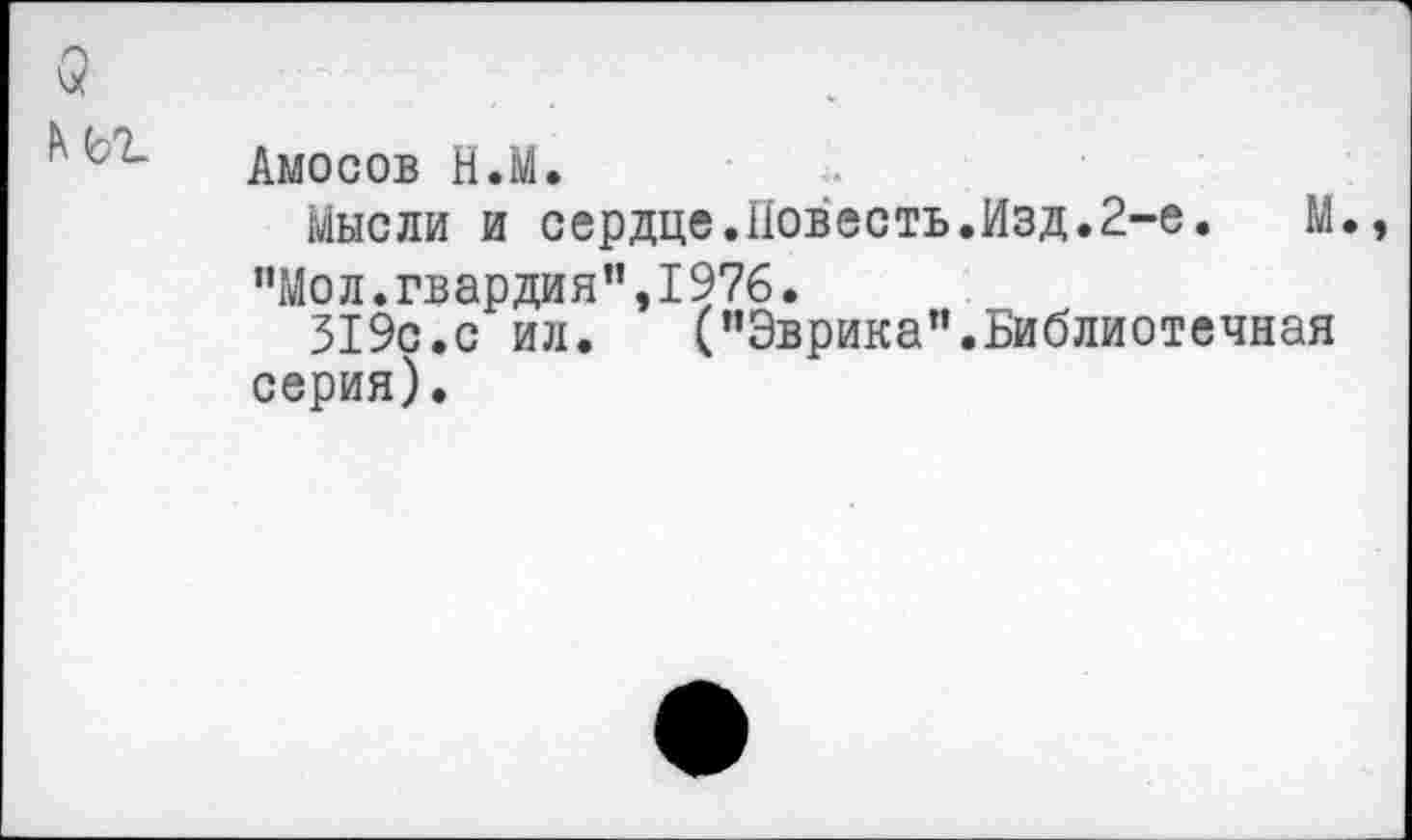 ﻿$
Амосов Н.М.
Мысли и сердце.Повесть.Изд.2-е.	М.,
"Мол.гвардия”,I976.
319с.с ил. ("Эврика”.Библиотечная серия).